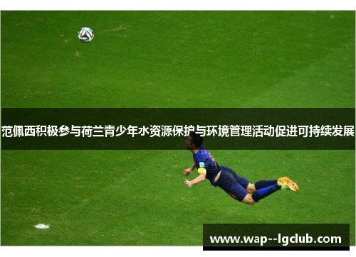 范佩西积极参与荷兰青少年水资源保护与环境管理活动促进可持续发展 范佩西积极参与荷兰青少年水资源保护与环境管理活动促进可持续发展