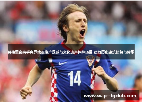 莫德里奇携手克罗地亚推广足球与文化遗产保护项目 助力历史建筑修复与传承 莫德里奇携手克罗地亚推广足球与文化遗产保护项目 助力历史建筑修复与传承