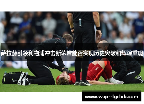 萨拉赫引领利物浦冲击新荣誉能否实现历史突破和辉煌重现 萨拉赫引领利物浦冲击新荣誉能否实现历史突破和辉煌重现