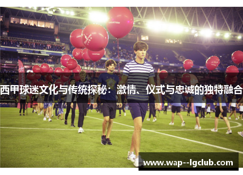 西甲球迷文化与传统探秘：激情、仪式与忠诚的独特融合