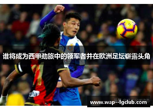 谁将成为西甲劲旅中的领军者并在欧洲足坛崭露头角 谁将成为西甲劲旅中的领军者并在欧洲足坛崭露头角