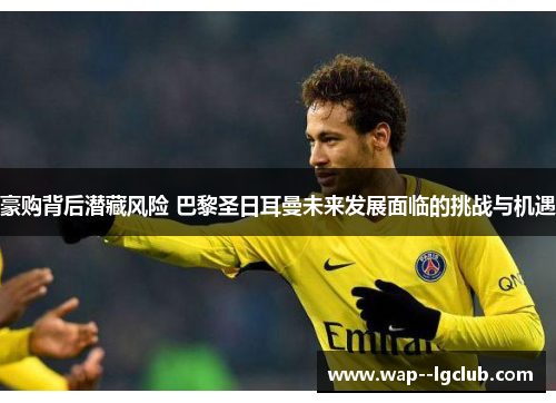 豪购背后潜藏风险 巴黎圣日耳曼未来发展面临的挑战与机遇