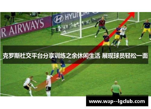 克罗斯社交平台分享训练之余休闲生活 展现球员轻松一面 克罗斯社交平台分享训练之余休闲生活 展现球员轻松一面