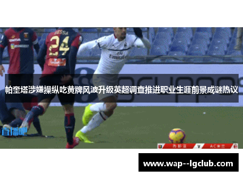 帕奎塔涉嫌操纵吃黄牌风波升级英超调查推进职业生涯前景成谜热议 帕奎塔涉嫌操纵吃黄牌风波升级英超调查推进职业生涯前景成谜热议