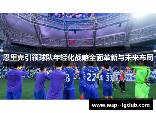 恩里克引领球队年轻化战略全面革新与未来布局