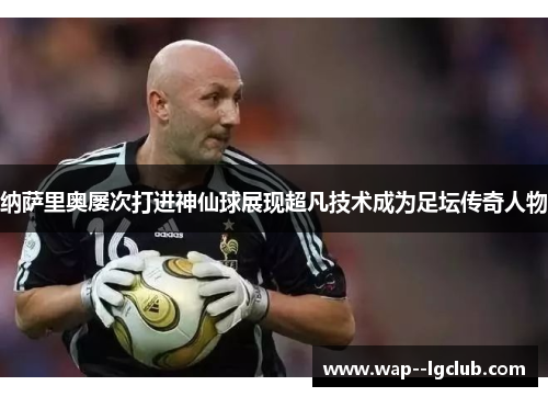 纳萨里奥屡次打进神仙球展现超凡技术成为足坛传奇人物 纳萨里奥屡次打进神仙球展现超凡技术成为足坛传奇人物