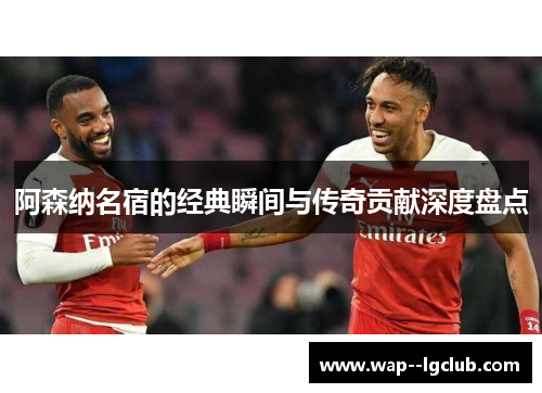 阿森纳名宿的经典瞬间与传奇贡献深度盘点