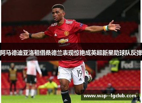 阿马德迪亚洛租借桑德兰表现惊艳成英超新星助球队反弹