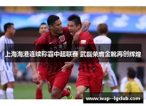 上海海港连续称霸中超联赛 武磊荣膺金靴再创辉煌 上海海港连续称霸中超联赛 武磊荣膺金靴再创辉煌